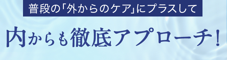 普段の「外からのケア」にプラスして内からも徹底アプローチ！
