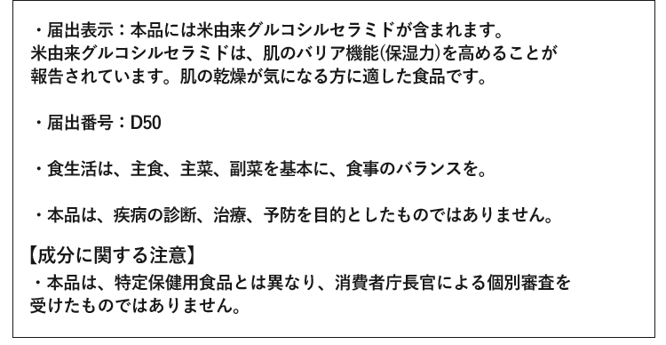 ・届出表示：本品には米由来グルコシルセラミドが含まれます。米由来グルコシルセラミドには、肌のバリア機能（保湿力）を高める機能があることが報告されています。肌の乾燥が気になる方に適した食品です。 ・届出番号：D50 ・食生活は、主食、主菜、副菜を基本に、食事のバランスを。 ・本品は、疾病の診断、治療、予防を目的としたものではありません。