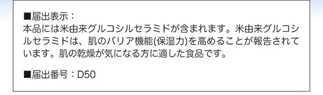 ■届出表示：本品には米由来グルコシルセラミドが含まれます。米由来グルコシルセラミドは、肌のバリア機能（保湿力）を高める機能があることが報告されています。肌が乾燥が気になる方に適した食品です。■届出番号：D50