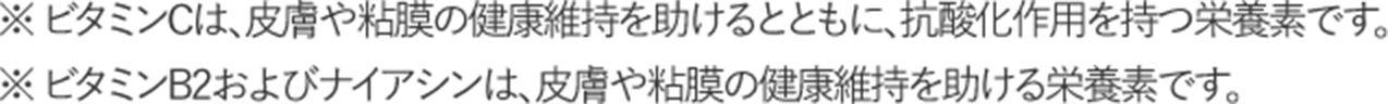 ※ビタミンCは、皮膚や粘膜の健康維持を助けるとともに、抗酸化作用を持つ栄養素です。 ※ビタミンB2およびナイアシンは、皮膚や粘膜の健康維持を助ける栄養素です。