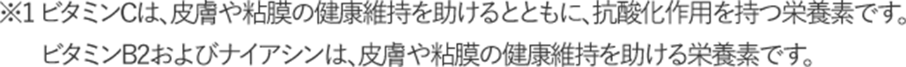 ※1 ビタミンCは、皮膚や粘膜の健康維持を助けるとともに、抗酸化作用を持つ栄養素です。ビタミンB2およびナイアシンは、皮膚や粘膜の健康維持を助ける栄養素です。