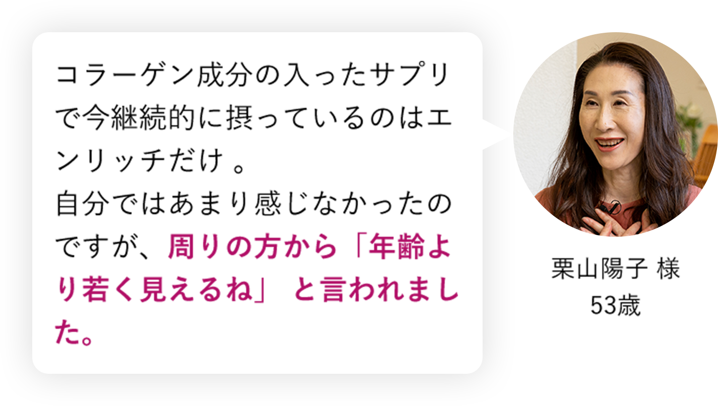 コラーゲン成分の入ったサプリで今継続的に摂っているのはエンリッチだけ。自分ではあまり感じなかったのですが、周りの方から「年齢より若く見えるね」と言われました。