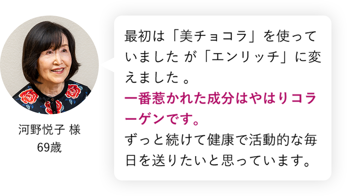 最初は「美チョコラ」を使っていましたが「エンリッチ」に変えました 一番惹かれた成分はやはりコラーゲンです。ずっと続けて健康で活動的な毎日を送りたいと思っています。