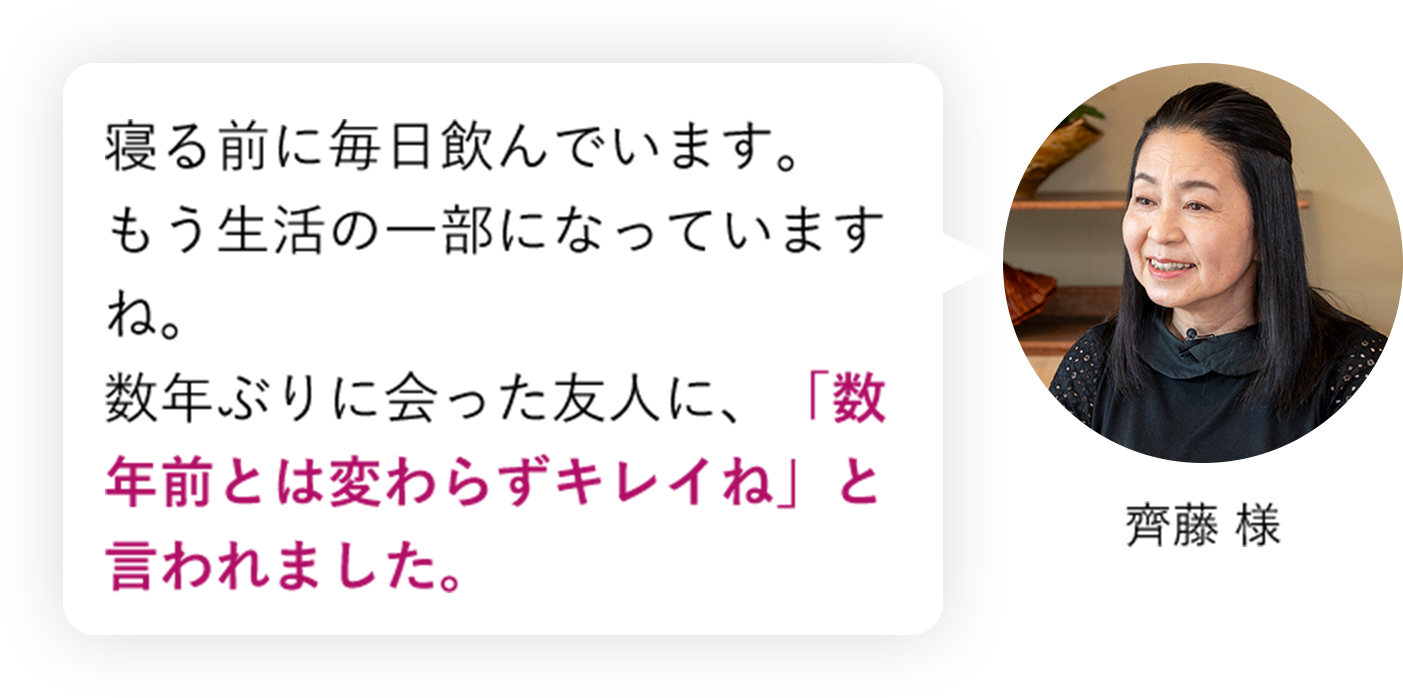 寝る前に毎日飲んでいます。もう生活の一部になっていますね。数年ぶりに会った友人に、「数年前とは変わらずキレイね」と言われました。