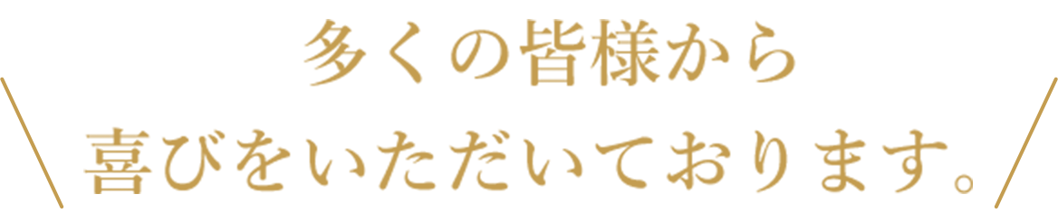多くの皆様から喜びをいただいております。
