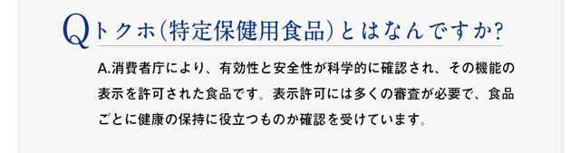 Q :トクホ（特定保健用食品）とはなんですか? 　A：A.消費者庁により、有効性と安全性が科学的に確認され、その機能の表示を許可された食品です。表示許可には多くの審査が必要で、食品ごとに健康の保持健康に役立つものか確認を受けています。