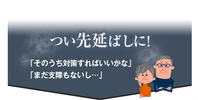 つい先延ばしに！　「そのうち対策すればいいかな」　「まだ支障もないし･･･」