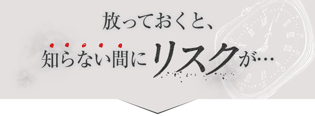 放っておくと、知らない間にリスクが･･･