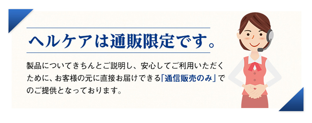 ヘルケアは通販限定です。　製品についてきちんとご説明し、安心してご利用いただくために、お客様の元に直接お届けできる「通信販売のみ」でのご提供となっております。