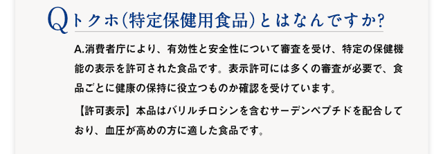Q :トクホ（特定保健用食品）とはなんですか? 　A：A.消費者庁により、有効性と安全性が科学的に確認され、その機能の表示を許可された食品です。表示許可には多くの審査が必要で、食品ごとに健康の保持健康に役立つものか確認を受けています。