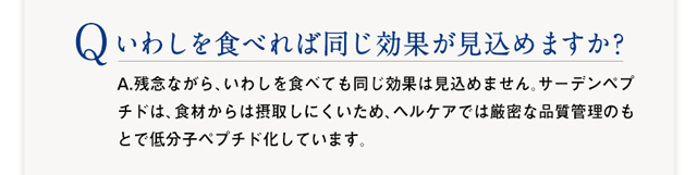 Q :いわしを食べれば同じ効果が見込めますか?　A：残念ながら、いわしを食べても同じ効果は見込めません。サーデンペプチドは、食材からは摂取しにくいため、ヘルケアでは厳密な品質管理のもとで低分子ペプチド化しています。