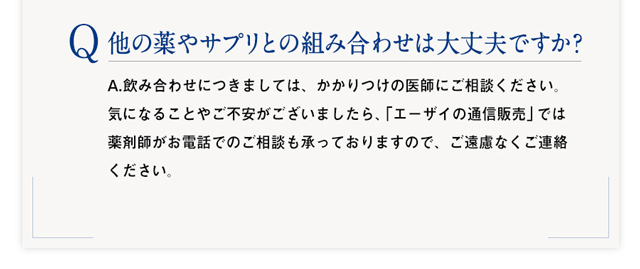 Q：他の薬やサプリとの組み合わせは大丈夫ですか?　A：A.飲み合わせにつきましては、かかりつけの医師にご相談ください。気になることやご不安がございましたら、「エーザイの通信販売」では薬剤師がお電話でのご相談も承っておりますので、ご遠慮なくご連絡ください。