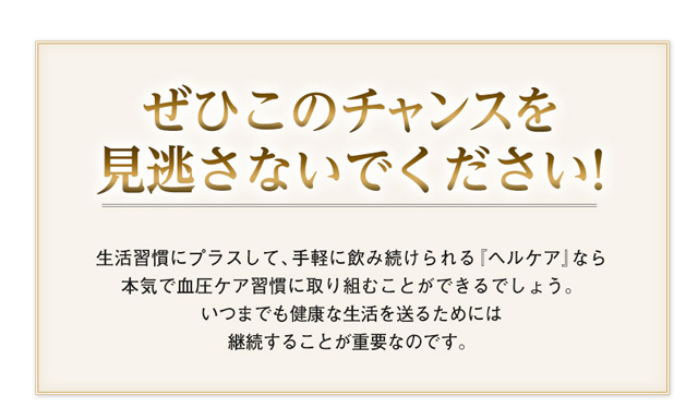 ぜひこのチャンスを見逃さないでください！　生活習慣にプラスして、手軽に飲み続けられる『ヘルケア』なら本気で血圧ケア習慣に取り組むことができるでしょう。いつまでも健康な生活を送るためには継続することが重要なのです。