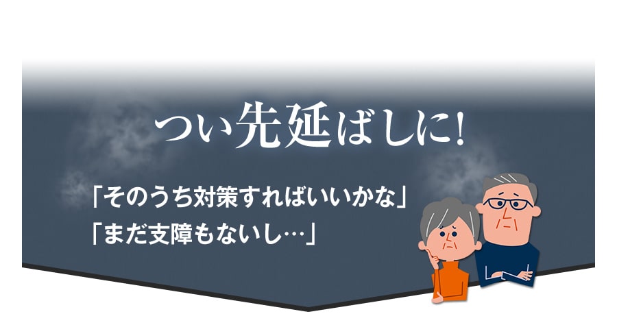 つい先延ばしに！　「そのうち対策すればいいかな」　「まだ支障もないし･･･」