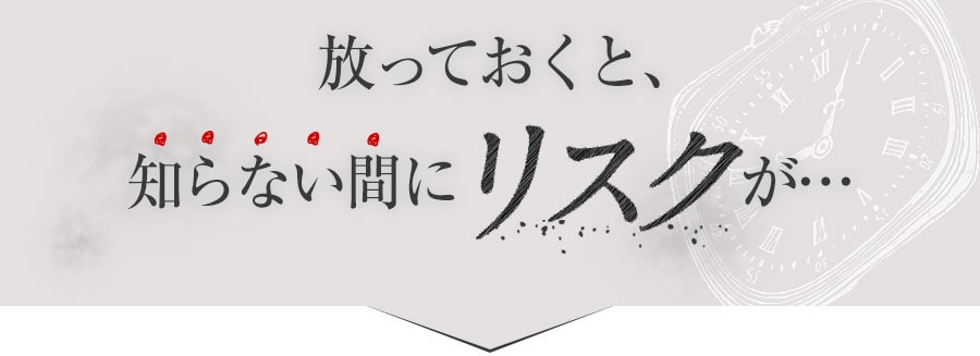 放っておくと、知らない間にリスクが･･･