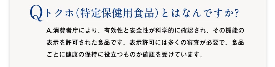 Q :トクホ（特定保健用食品）とはなんですか? 　A：A.消費者庁により、有効性と安全性が科学的に確認され、その機能の表示を許可された食品です。表示許可には多くの審査が必要で、食品ごとに健康の保持健康に役立つものか確認を受けています。