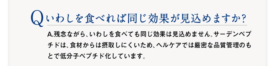 Q :いわしを食べれば同じ効果が見込めますか?　A：残念ながら、いわしを食べても同じ効果は見込めません。サーデンペプチドは、食材からは摂取しにくいため、ヘルケアでは厳密な品質管理のもとで低分子ペプチド化しています。