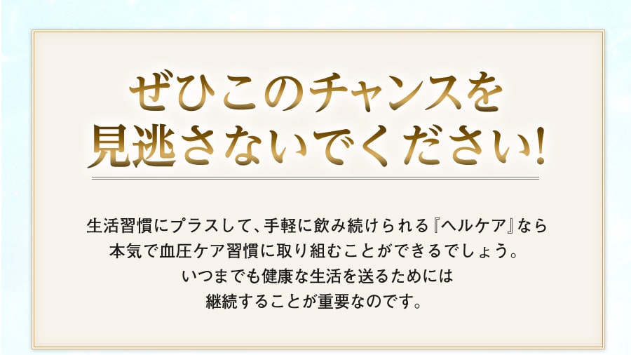 ぜひこのチャンスを見逃さないでください！　生活習慣にプラスして、手軽に飲み続けられる『ヘルケア』なら
本気で血圧ケア習慣に取り組むことができるでしょう。いつまでも健康な生活を送るためには継続することが重要なのです。