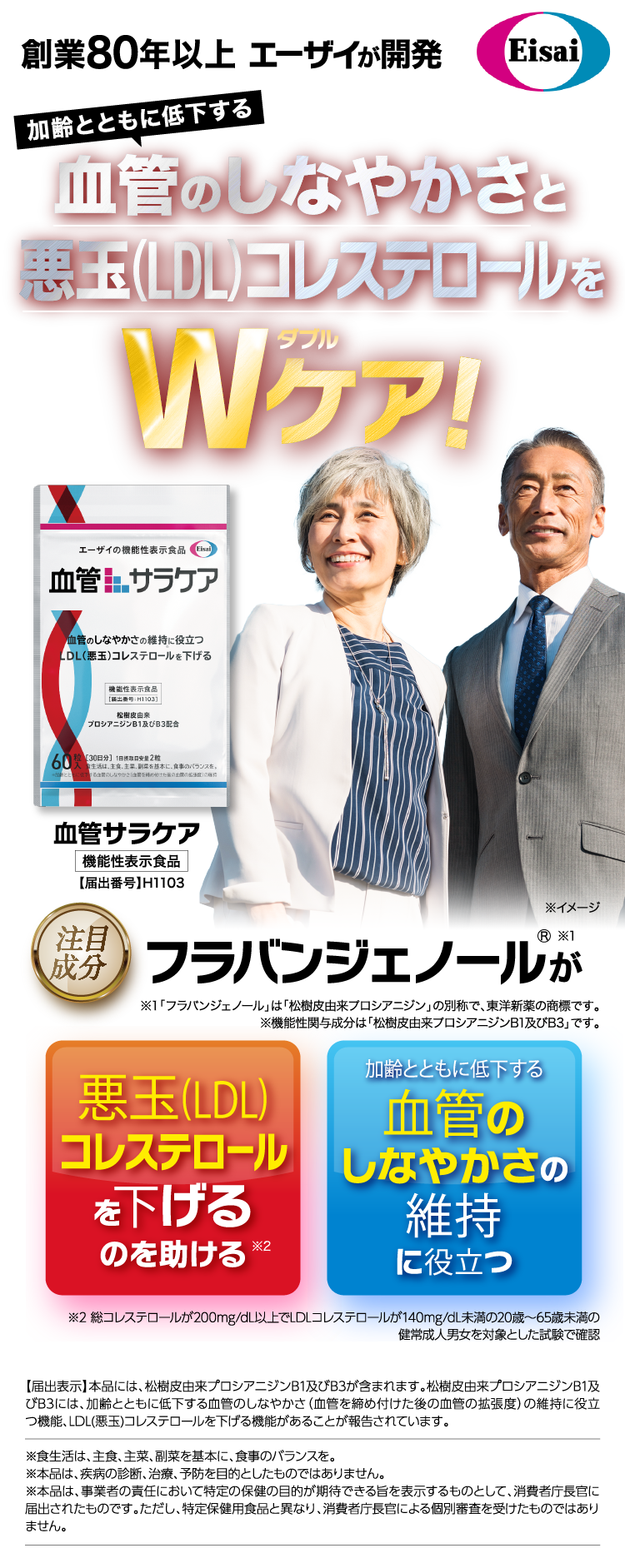エーザイ創業80年以上の血管サラケア - 機能性表示食品。血管のしなやかさと悪玉(LDL)コレステロールをWケア。注目成分フラバンジェノールが、悪玉コレステロールを下げるのを助け、加齢とともに低下する血管のしなやかさの維持に役立つ。届出番号H1103。松樹皮由来プロアントシアニジンB1及びB3を含有。