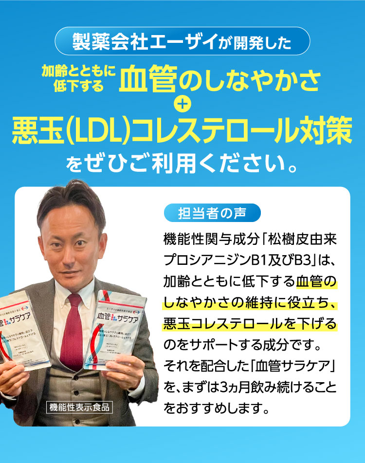 製薬会社エーザイが開発した加齢とともに低下する血管のしなやかさ+悪玉（LDL）コレステロール対策をぜひお試しください。担当者の声:機能性関与成分「松樹皮由来プロシアニジンB1及びB3」は、加齢とともに低下する血管のしなやかさの維持に役立ち、悪玉コレステロールを下げるのをサポートする成分です。それを配合した「血管サラケア」を、まずは3ヶ月飲み続けることをおすすめします。