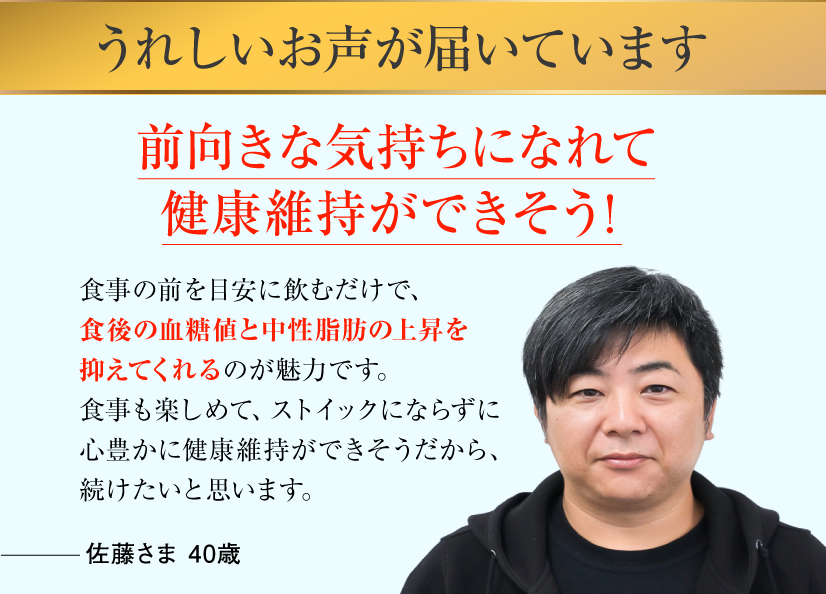 うれしいお声が届いています 前向きな気持ちになれて健康維持ができそう！食事の前を目安に飲むだけで、食後の血糖値と中性脂肪の上昇を抑えてくれるのが魅力です。食事も楽しめて、ストイックにならずに心豊かに健康維持ができそうだから、続けたいと思います。佐藤さま 40歳