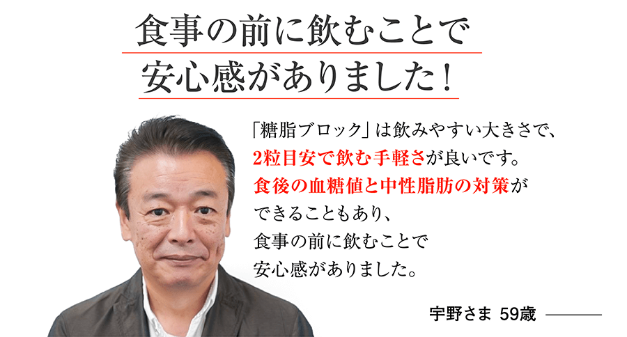 食事の前に飲むことで安心感がありました！「糖脂ブロック」は飲みやすい大きさで、2粒目安で飲む手軽さが良いです。食後の血糖値と中性脂肪の対策ができることもあり、食事の前に飲むことで安心感がありました。宇野さま 59歳