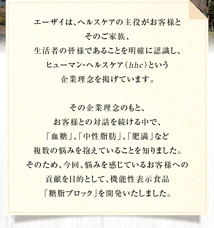 エーザイは、ヘルスケアの主役がお客様とそのご家族、生活者であることを明確に認識し、 hhc（ヒューマン・ヘルスケア）という企業理念を掲げています。その企業理念のもと、お客様との対話を続ける中で、「血糖」、「中性脂肪」、「肥満」など複数の悩みを抱えていることを知りました。そのため、今回、悩みを感じているお客様への貢献を目的として、機能性表示食品「糖脂ブロック」を開発いたしました。