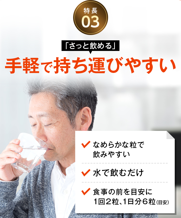 特長03 「さっと飲める」手軽で持ち運びやすい なめらかな粒で飲みやすい 水で飲むだけ 食事の前を目安に1回2粒、1日分6粒（目安）