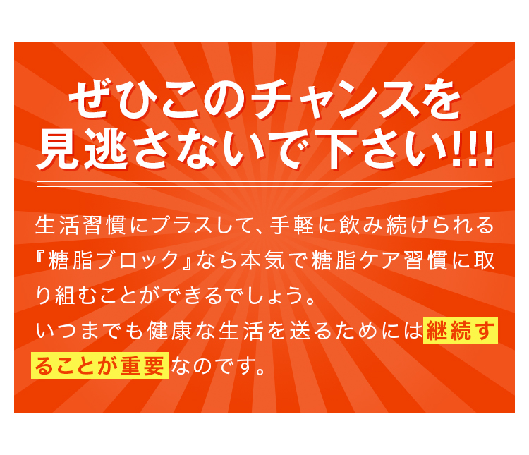 ぜひこのチャンスを見逃さないで下さい!!!生活習慣にプラスして、手軽に飲み続けられる『糖脂ブロック』なら本気で糖脂ケア習慣に取り組むことができるでしょう。いつまでも健康な生活を送るためには継続することが重要なのです。