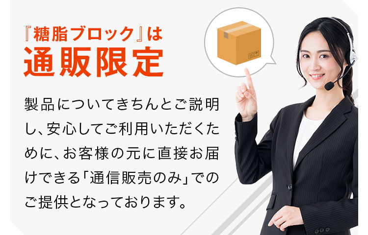 『糖脂ブロック』は通販限定製品についてきちんとご説明し、安心してご利用いただくために、お客様の元に直接お届けできる「通信販売のみ」でのご提供となっております。