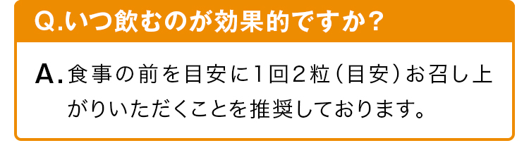 Q.いつ飲むのが効果的ですか？ A.食事の前を目安に1回2粒（目安）お召し上がりいただくことを推奨しております。