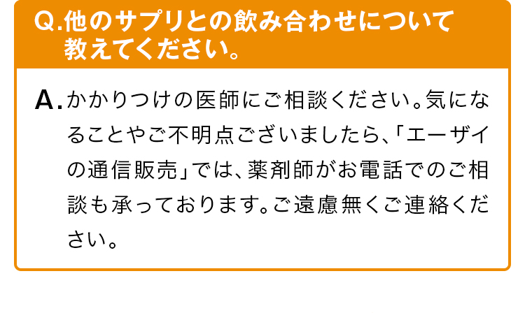 Q.他のサプリとの飲み合わせについて教えてください。かかりつけの医師にご相談ください。気になることやご不明点ございましたら、「エーザイの通信販売」では、薬剤師がお電話でのご相談も承っております。ご遠慮無くご連絡ください。