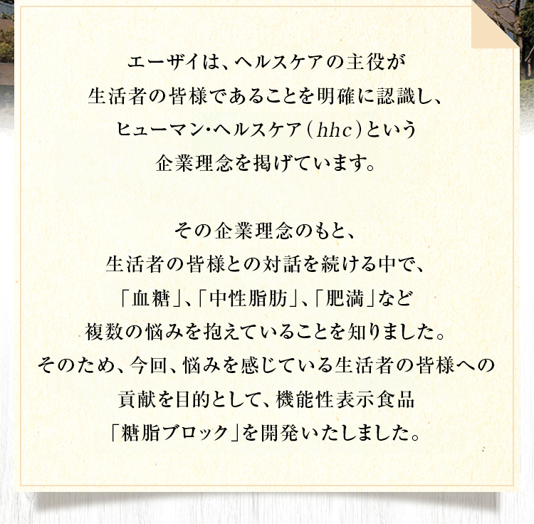 エーザイは、ヘルスケアの主役がお客様とそのご家族、生活者であることを明確に認識し、 hhc（ヒューマン・ヘルスケア）という企業理念を掲げています。その企業理念のもと、お客様との対話を続ける中で、「血糖」、「中性脂肪」、「肥満」など複数の悩みを抱えていることを知りました。そのため、今回、悩みを感じているお客様への貢献を目的として、機能性表示食品「糖脂ブロック」を開発いたしました。