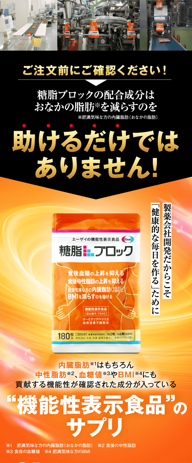 ご注文前にご確認ください！糖脂ブロックの配合成分はおなかの脂肪※を減らすのを助けるだけではありません！製薬会社開発だからこそ「健康的な毎日を作る」ために　内臓脂肪※1はもちろん中性脂肪※2、血糖値※3やBMI※4にも貢献する機能性が確認された成分が入っている“機能性表示食品”のサプリ